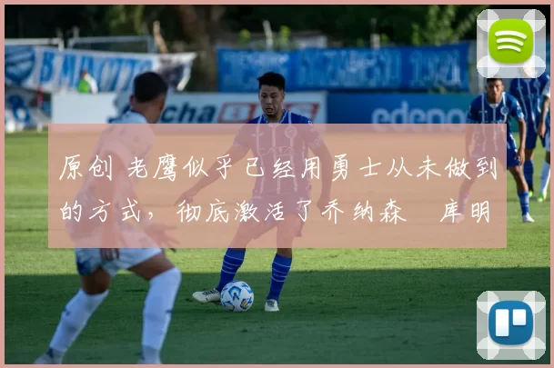 原创 老鹰似乎已经用勇士从未做到的方式，彻底激活了乔纳森・库明加