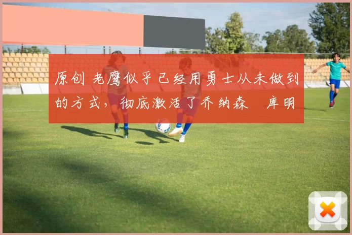 原创 老鹰似乎已经用勇士从未做到的方式,彻底激活了乔纳森・库明加