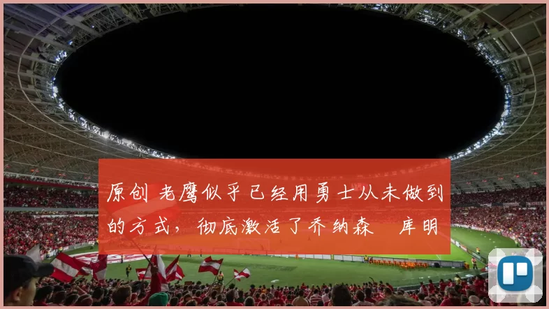 原创 老鹰似乎已经用勇士从未做到的方式，彻底激活了乔纳森・库明加