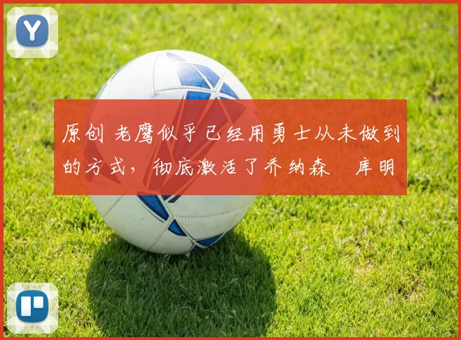 原创 老鹰似乎已经用勇士从未做到的方式，彻底激活了乔纳森・库明加