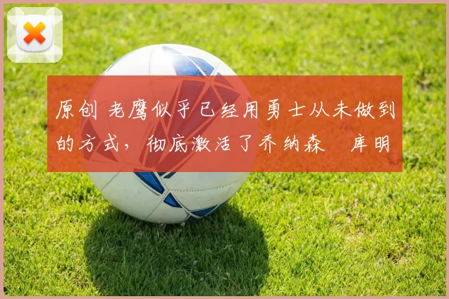 原创 老鹰似乎已经用勇士从未做到的方式,彻底激活了乔纳森・库明加