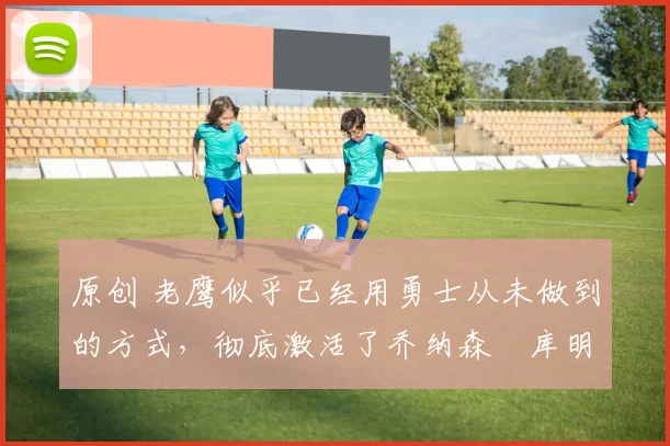 原创 老鹰似乎已经用勇士从未做到的方式,彻底激活了乔纳森・库明加