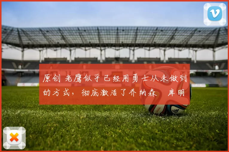 原创 老鹰似乎已经用勇士从未做到的方式，彻底激活了乔纳森・库明加