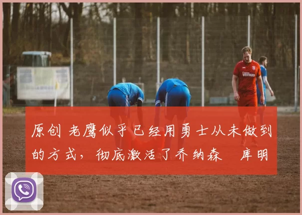 原创 老鹰似乎已经用勇士从未做到的方式,彻底激活了乔纳森・库明加