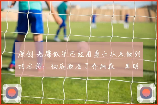 原创 老鹰似乎已经用勇士从未做到的方式，彻底激活了乔纳森・库明加