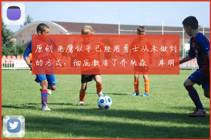 原创 老鹰似乎已经用勇士从未做到的方式,彻底激活了乔纳森・库明加