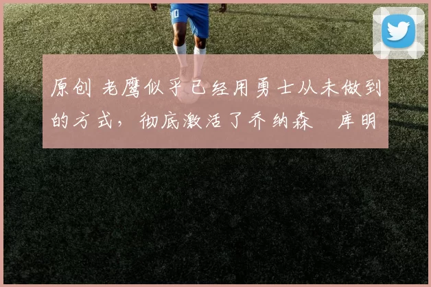 原创 老鹰似乎已经用勇士从未做到的方式,彻底激活了乔纳森・库明加