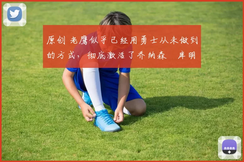 原创 老鹰似乎已经用勇士从未做到的方式，彻底激活了乔纳森・库明加