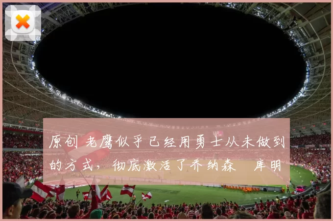 原创 老鹰似乎已经用勇士从未做到的方式,彻底激活了乔纳森・库明加