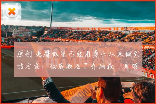 原创 老鹰似乎已经用勇士从未做到的方式，彻底激活了乔纳森・库明加