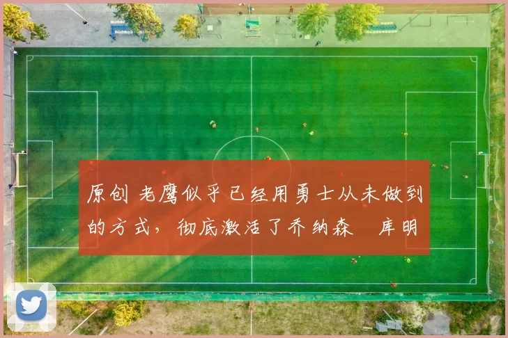 原创 老鹰似乎已经用勇士从未做到的方式，彻底激活了乔纳森・库明加