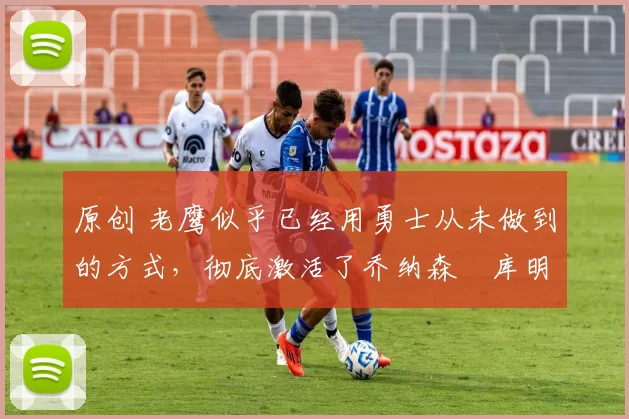 原创 老鹰似乎已经用勇士从未做到的方式,彻底激活了乔纳森・库明加