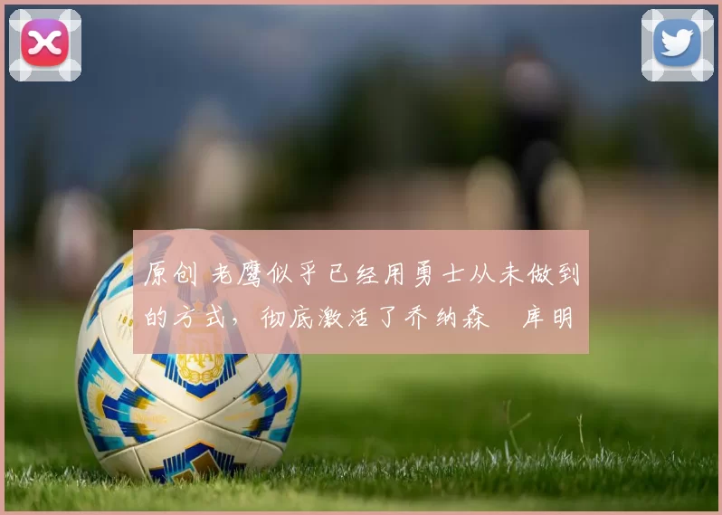 原创 老鹰似乎已经用勇士从未做到的方式，彻底激活了乔纳森・库明加