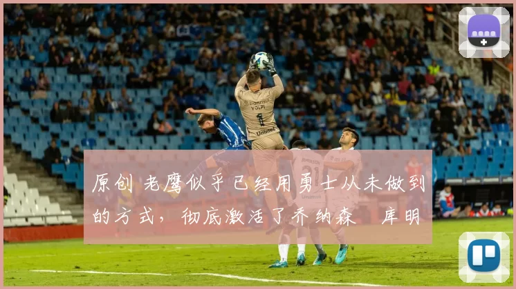 原创 老鹰似乎已经用勇士从未做到的方式，彻底激活了乔纳森・库明加