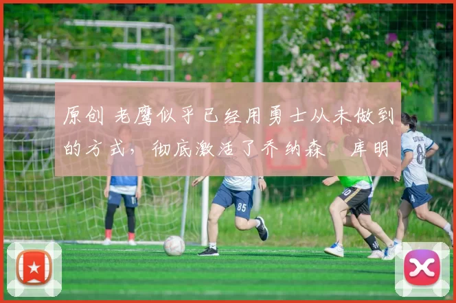 原创 老鹰似乎已经用勇士从未做到的方式,彻底激活了乔纳森・库明加