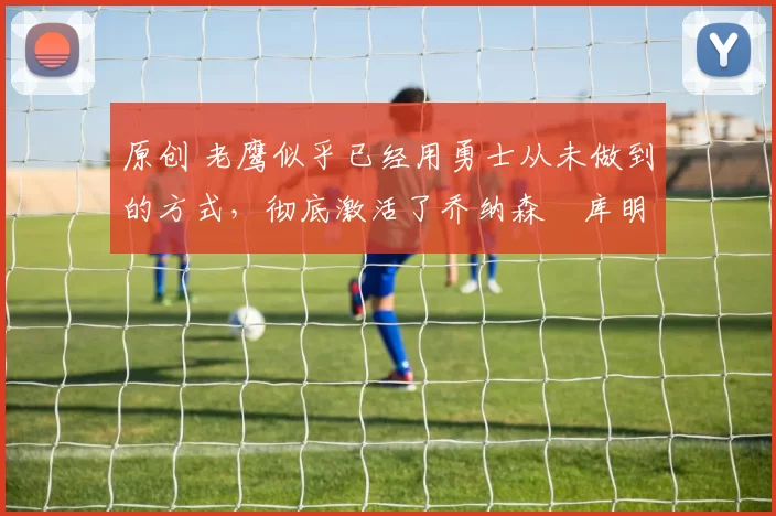 原创 老鹰似乎已经用勇士从未做到的方式,彻底激活了乔纳森・库明加