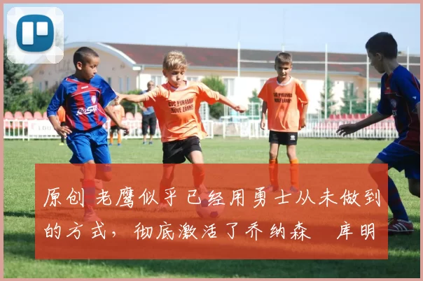 原创 老鹰似乎已经用勇士从未做到的方式，彻底激活了乔纳森・库明加