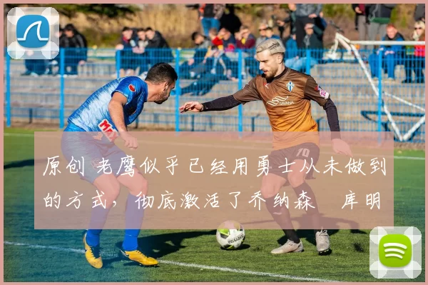 原创 老鹰似乎已经用勇士从未做到的方式，彻底激活了乔纳森・库明加