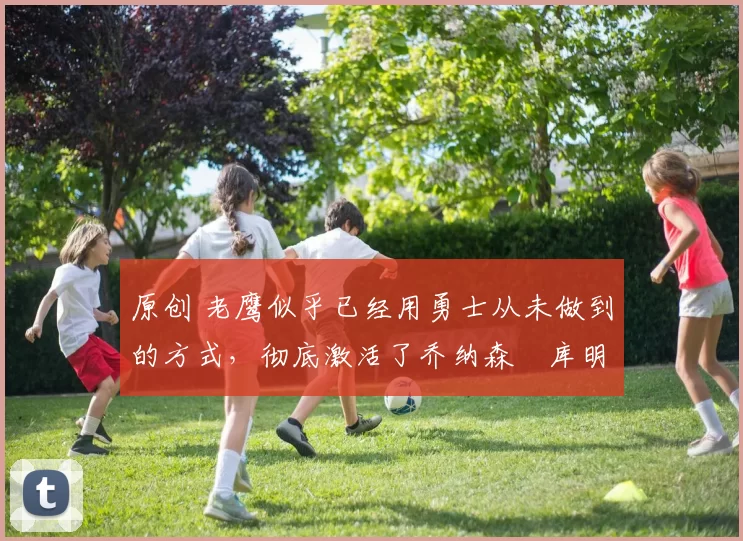 原创 老鹰似乎已经用勇士从未做到的方式，彻底激活了乔纳森・库明加