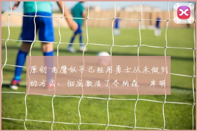 原创 老鹰似乎已经用勇士从未做到的方式,彻底激活了乔纳森・库明加