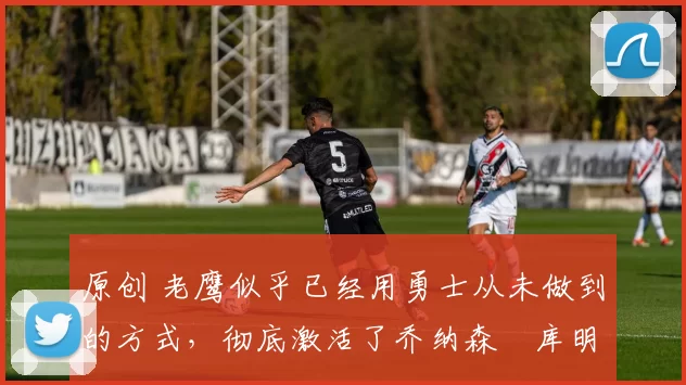 原创 老鹰似乎已经用勇士从未做到的方式，彻底激活了乔纳森・库明加