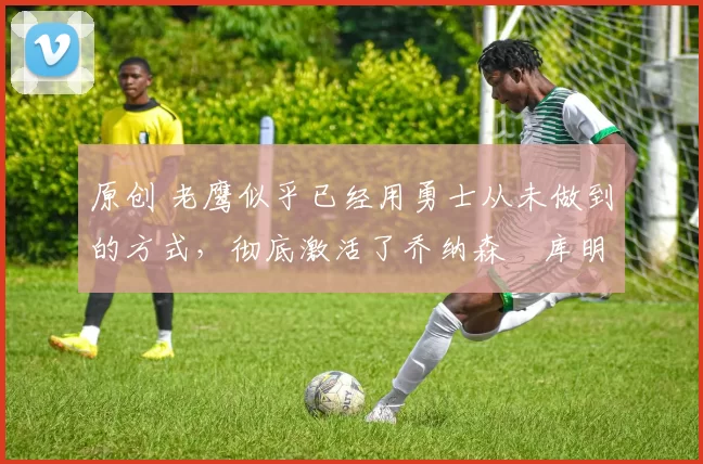 原创 老鹰似乎已经用勇士从未做到的方式,彻底激活了乔纳森・库明加