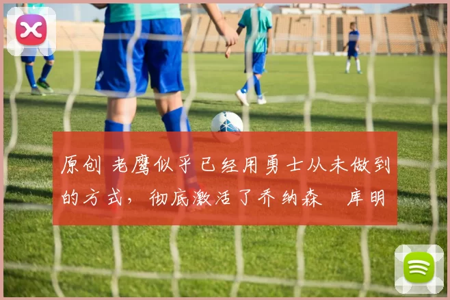 原创 老鹰似乎已经用勇士从未做到的方式,彻底激活了乔纳森・库明加