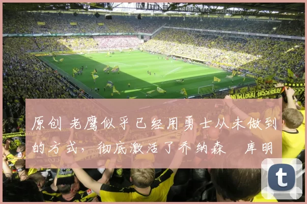 原创 老鹰似乎已经用勇士从未做到的方式，彻底激活了乔纳森・库明加