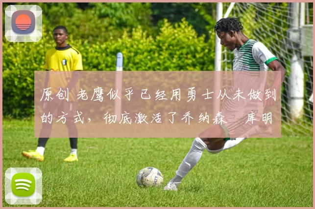 原创 老鹰似乎已经用勇士从未做到的方式,彻底激活了乔纳森・库明加