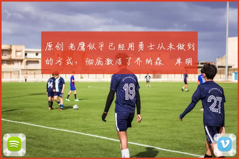 原创 老鹰似乎已经用勇士从未做到的方式,彻底激活了乔纳森・库明加