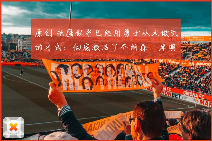 原创 老鹰似乎已经用勇士从未做到的方式，彻底激活了乔纳森・库明加