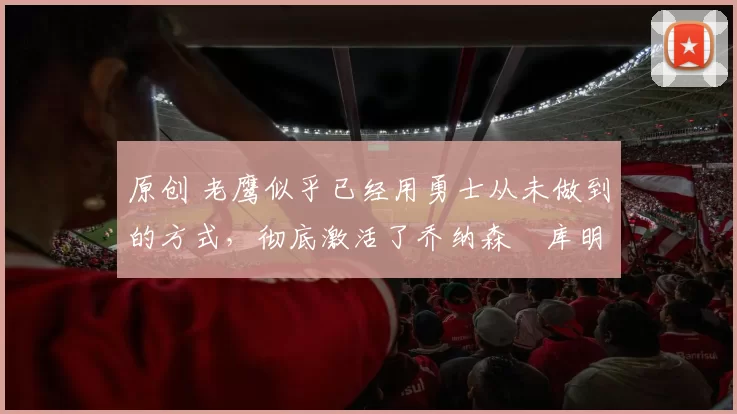 原创 老鹰似乎已经用勇士从未做到的方式，彻底激活了乔纳森・库明加