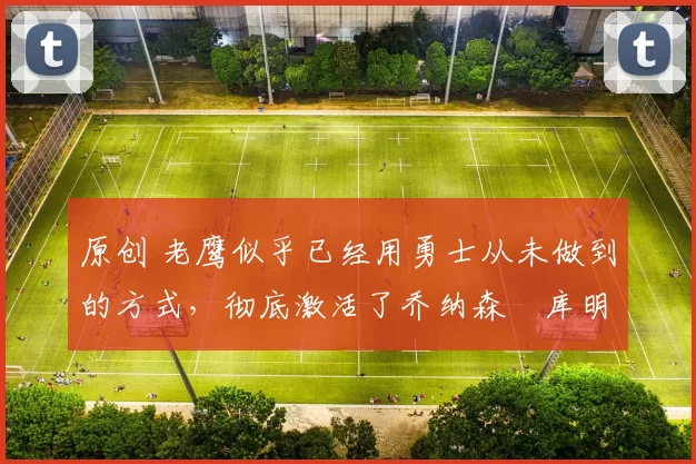 原创 老鹰似乎已经用勇士从未做到的方式,彻底激活了乔纳森・库明加