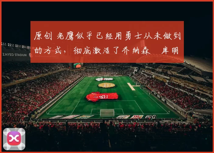 原创 老鹰似乎已经用勇士从未做到的方式,彻底激活了乔纳森・库明加