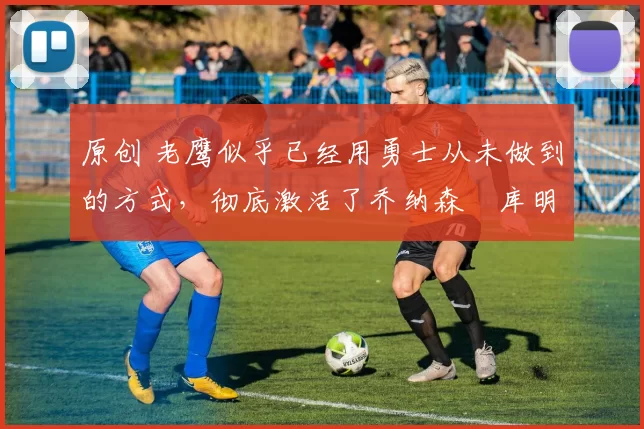 原创 老鹰似乎已经用勇士从未做到的方式，彻底激活了乔纳森・库明加