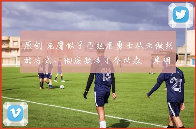 原创 老鹰似乎已经用勇士从未做到的方式，彻底激活了乔纳森・库明加