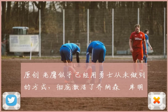 原创 老鹰似乎已经用勇士从未做到的方式，彻底激活了乔纳森・库明加