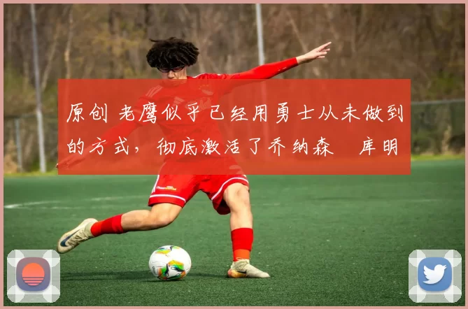 原创 老鹰似乎已经用勇士从未做到的方式，彻底激活了乔纳森・库明加
