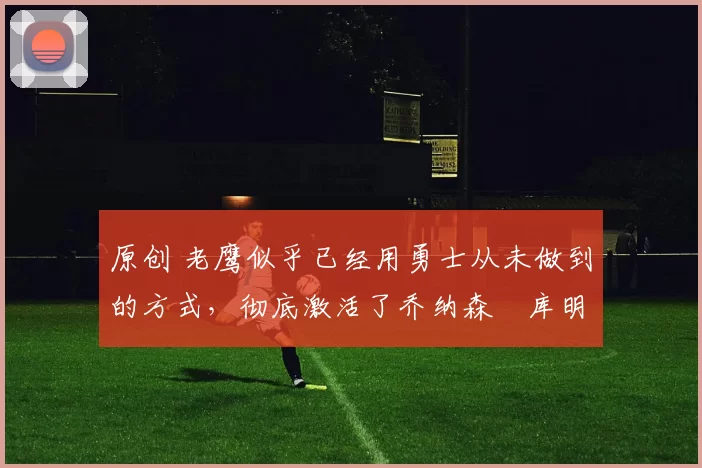 原创 老鹰似乎已经用勇士从未做到的方式，彻底激活了乔纳森・库明加