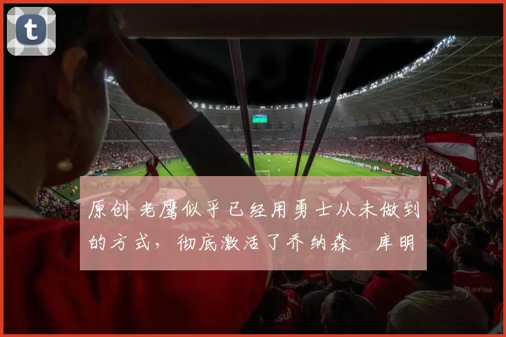 原创 老鹰似乎已经用勇士从未做到的方式,彻底激活了乔纳森・库明加