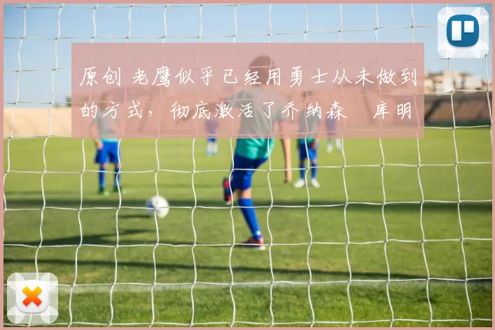 原创 老鹰似乎已经用勇士从未做到的方式，彻底激活了乔纳森・库明加