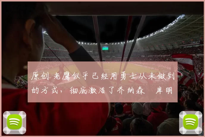 原创 老鹰似乎已经用勇士从未做到的方式，彻底激活了乔纳森・库明加