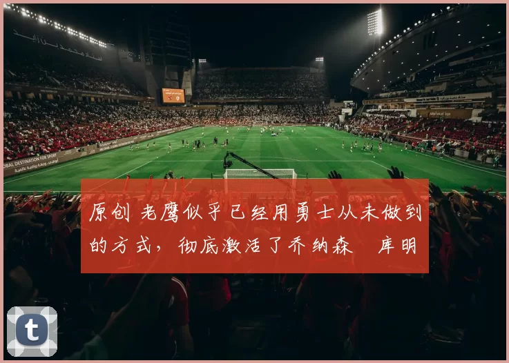 原创 老鹰似乎已经用勇士从未做到的方式，彻底激活了乔纳森・库明加