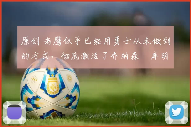 原创 老鹰似乎已经用勇士从未做到的方式，彻底激活了乔纳森・库明加