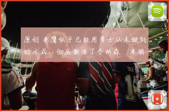 原创 老鹰似乎已经用勇士从未做到的方式，彻底激活了乔纳森・库明加