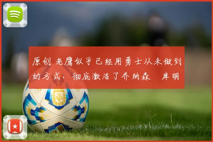 原创 老鹰似乎已经用勇士从未做到的方式，彻底激活了乔纳森・库明加