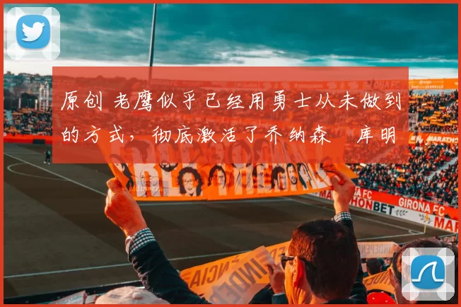 原创 老鹰似乎已经用勇士从未做到的方式,彻底激活了乔纳森・库明加