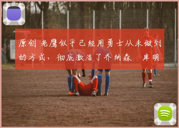 原创 老鹰似乎已经用勇士从未做到的方式，彻底激活了乔纳森・库明加