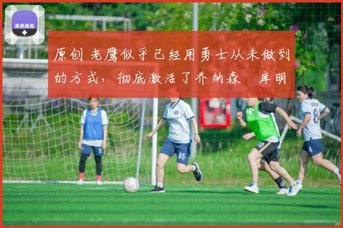 原创 老鹰似乎已经用勇士从未做到的方式,彻底激活了乔纳森・库明加