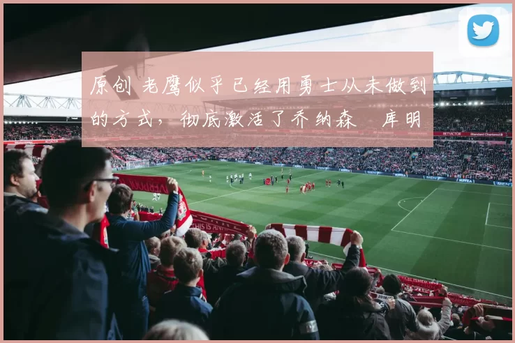 原创 老鹰似乎已经用勇士从未做到的方式,彻底激活了乔纳森・库明加